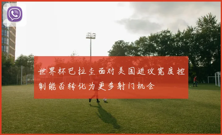 世界杯巴拉圭面对美国进攻宽度控制能否转化为更多射门机会
