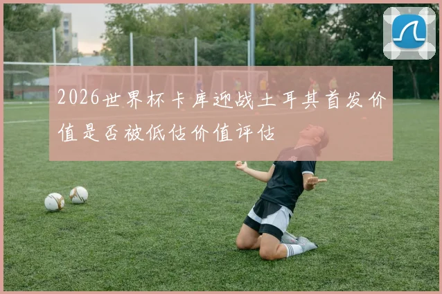 2026世界杯卡库迎战土耳其首发价值是否被低估价值评估