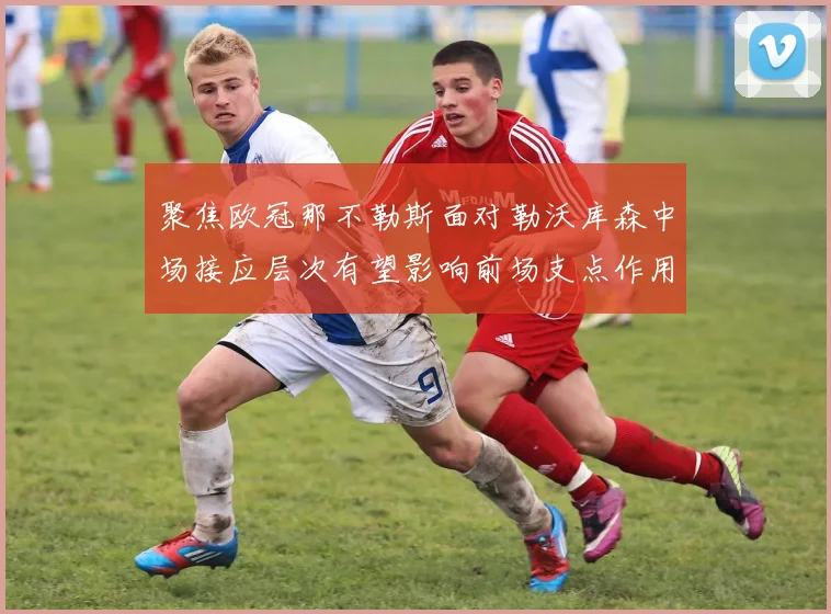 聚焦欧冠那不勒斯面对勒沃库森中场接应层次有望影响前场支点作用