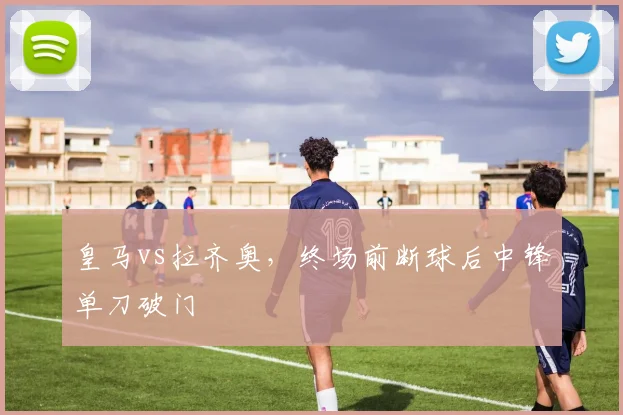 皇马vs拉齐奥，终场前断球后中锋单刀破门
