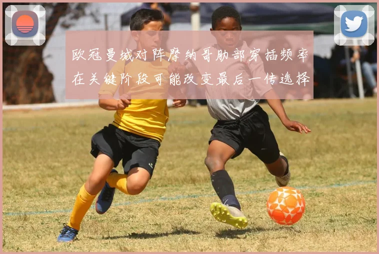 欧冠曼城对阵摩纳哥肋部穿插频率在关键阶段可能改变最后一传选择