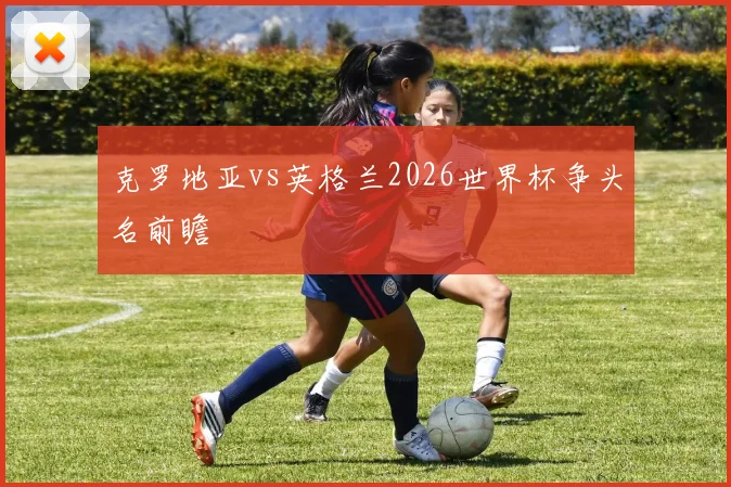 克罗地亚vs英格兰2026世界杯争头名前瞻