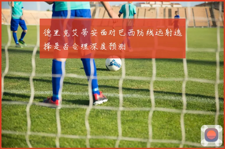 德里克艾蒂安面对巴西防线远射选择是否合理深度预测