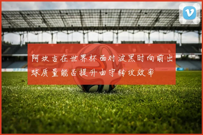 阿坎吉在世界杯面对波黑时向前出球质量能否提升由守转攻效率