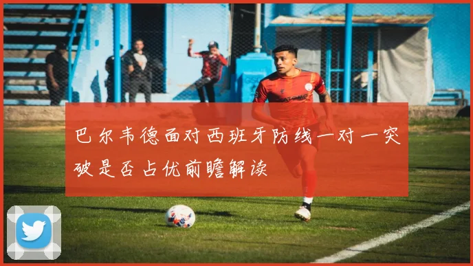 巴尔韦德面对西班牙防线一对一突破是否占优前瞻解读