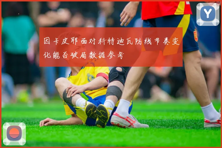 因卡皮耶面对科特迪瓦防线节奏变化能否破局数据参考