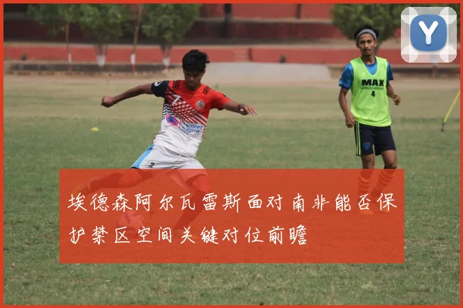 埃德森阿尔瓦雷斯面对南非能否保护禁区空间关键对位前瞻