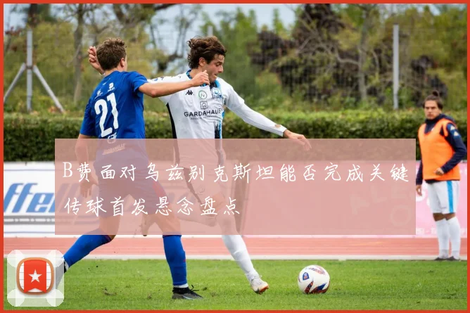 B费面对乌兹别克斯坦能否完成关键传球首发悬念盘点