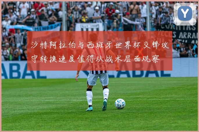 沙特阿拉伯与西班牙世界杯交锋攻守转换速度值得从战术层面观察