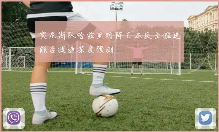 突尼斯队哈兹里对阵日本反击推进能否提速深度预测