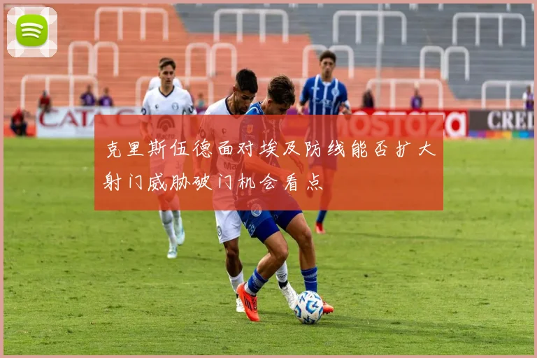 克里斯伍德面对埃及防线能否扩大射门威胁破门机会看点