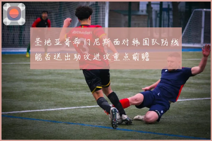 圣地亚哥希门尼斯面对韩国队防线能否送出助攻进攻重点前瞻