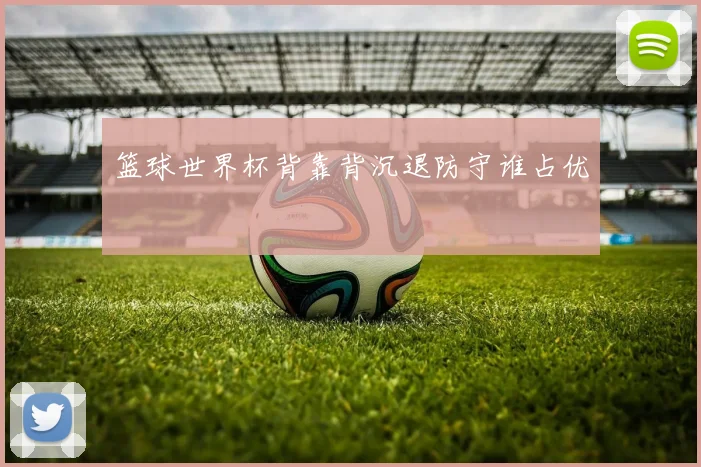 篮球世界杯背靠背沉退防守谁占优