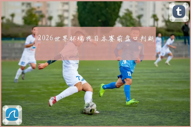 2026世界杯瑞典日本赛前盘口判断