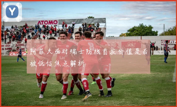 阿菲夫面对瑞士防线首发价值是否被低估焦点解析