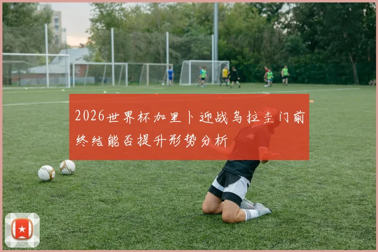 2026世界杯加里卜迎战乌拉圭门前终结能否提升形势分析