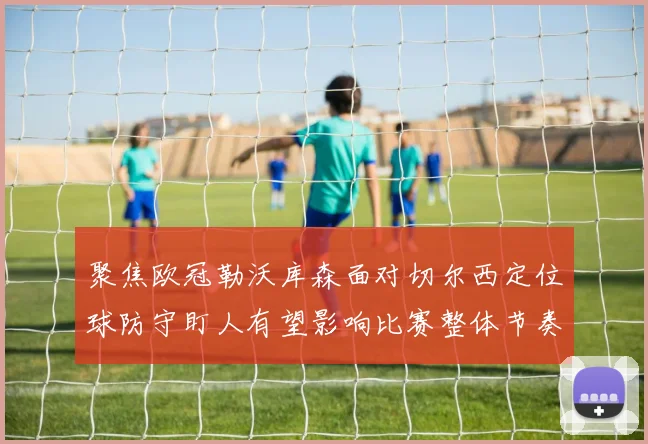 聚焦欧冠勒沃库森面对切尔西定位球防守盯人有望影响比赛整体节奏