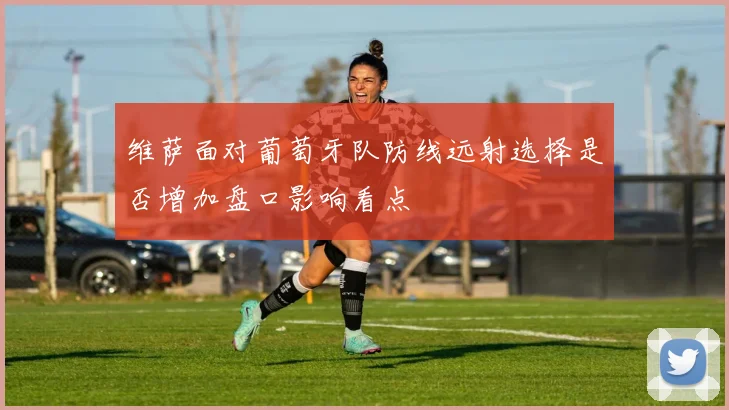 维萨面对葡萄牙队防线远射选择是否增加盘口影响看点