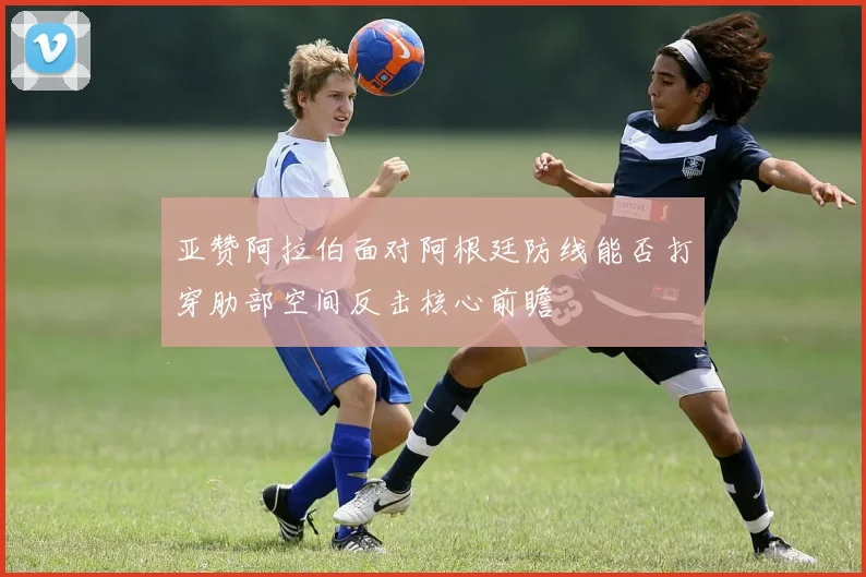 亚赞阿拉伯面对阿根廷防线能否打穿肋部空间反击核心前瞻