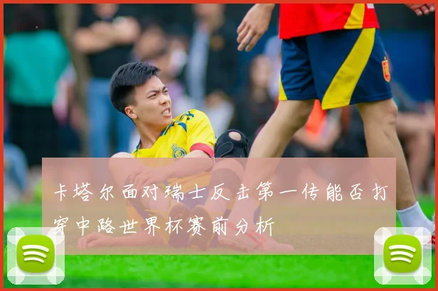 卡塔尔面对瑞士反击第一传能否打穿中路世界杯赛前分析