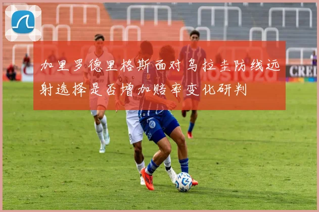 加里罗德里格斯面对乌拉圭防线远射选择是否增加赔率变化研判