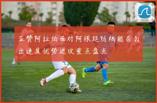 亚赞阿拉伯面对阿根廷防线能否打出速度优势进攻重点盘点