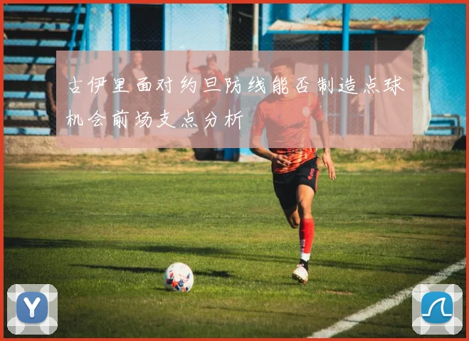 古伊里面对约旦防线能否制造点球机会前场支点分析