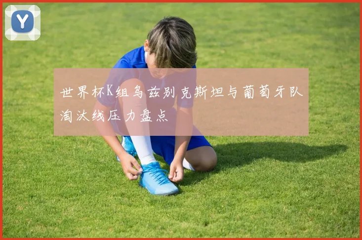 世界杯K组乌兹别克斯坦与葡萄牙队淘汰线压力盘点