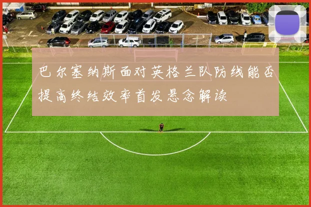 巴尔塞纳斯面对英格兰队防线能否提高终结效率首发悬念解读
