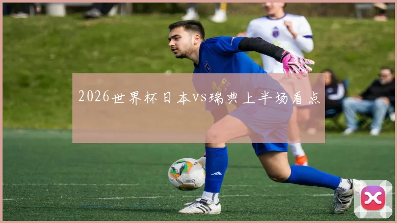 2026世界杯日本vs瑞典上半场看点