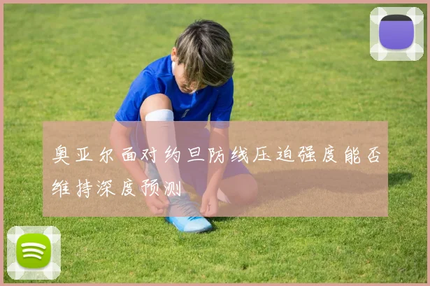 奥亚尔面对约旦防线压迫强度能否维持深度预测