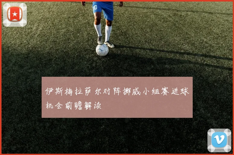 伊斯梅拉萨尔对阵挪威小组赛进球机会前瞻解读