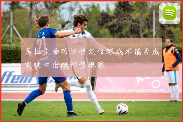 乌拉圭面对沙特定位球战术能否成突破口出线形势观察