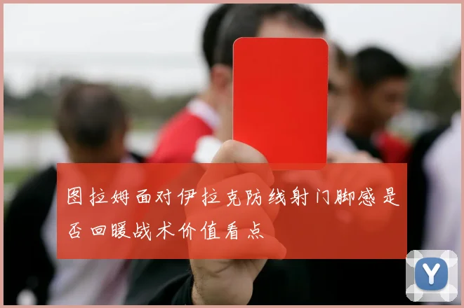 图拉姆面对伊拉克防线射门脚感是否回暖战术价值看点