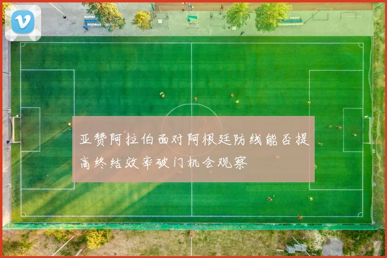 亚赞阿拉伯面对阿根廷防线能否提高终结效率破门机会观察