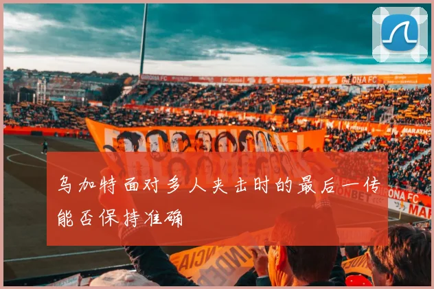 乌加特面对多人夹击时的最后一传能否保持准确